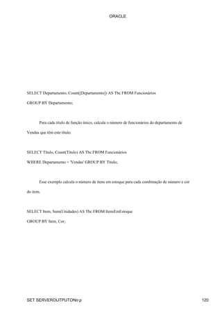 SELECT Departamento, Count([Departamento]) AS Tbc FROM Funcionários
GROUP BY Departamento;
Para cada título de função único, calcula o número de funcionários do departamento de
Vendas que têm este título.
SELECT Título, Count(Título) AS Tbc FROM Funcionários
WHERE Departamento = 'Vendas' GROUP BY Título;
Esse exemplo calcula o número de itens em estoque para cada combinação de número e cor
do item.
SELECT Item, Sum(Unidades) AS Tbc FROM ItensEmEstoque
GROUP BY Item, Cor;
ORACLE
SET SERVEROUTPUTONo:p 120
 