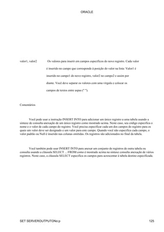 valor1, valor2 Os valores para inserir em campos específicos do novo registro. Cada valor
é inserido no campo que corresponde à posição do valor na lista: Valor1 é
inserido no campo1 do novo registro, valor2 no campo2 e assim por
diante. Você deve separar os valores com uma vírgula e colocar os
campos de textos entre aspas (" ").
Comentários
Você pode usar a instrução INSERT INTO para adicionar um único registro a uma tabela usando a
sintaxe de consulta anexação de um único registro como mostrado acima. Neste caso, seu código especifica o
nome e o valor de cada campo do registro. Você precisa especificar cada um dos campos do registro para os
quais um valor deve ser designado e um valor para este campo. Quando você não especifica cada campo, o
valor padrão ou Null é inserido nas colunas omitidas. Os registros são adicionados no final da tabela.
Você também pode usar INSERT INTO para anexar um conjunto de registros de outra tabela ou
consulta usando a cláusula SELECT ... FROM como é mostrado acima na sintaxe consulta anexação de vários
registros. Neste caso, a cláusula SELECT especifica os campos para acrescentar à tabela destino especificada.
ORACLE
SET SERVEROUTPUTONo:p 125
 