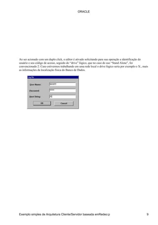 Ao ser acionado com um duplo click, o editor é ativado solicitando para sua operação a identificação do
usuário e seu código de acesso, seguido do “drive” lógico, que no caso do uso “Stand Alone”, foi
convencionado 2: Caso estivermos trabalhando em uma rede local o drive lógico seria por exemplo o X:, mais
as informações da localização física do Banco de Dados.
ORACLE
Exemplo simples de Arquitetura Cliente/Servidor baseada emRedeo:p 9
 