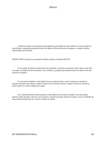 A tabela de origem ou de destino pode especificar uma tabela ou uma consulta. Se uma consulta for
especificada, o programa principal de banco de dados do Microsoft anexa a qualquer e a todas as tabelas
especificadas pela consulta.
INSERT INTO é opcional, mas quando incluída, precede a instrução SELECT.
Se sua tabela de destino contém uma chave primária, você deve acrescentar valores únicos, não Null
ao campo ou campos da chave primária. Caso contrário, o programa principal de banco de dados do Jet não
anexará os registros.
Se você anexar registros a uma tabela com um campo Counter e quiser numerar novamente os
registros anexados, não inclua o campo Counter em sua consulta. Inclua o campo Counter na consulta se
quiser manter os valores originais do campo.
Use a cláusula IN para anexar registros a uma tabela de outro banco de dados. Para achar quais
registros serão anexados, antes de você executar a consulta anexação, primeiro execute e veja os resultados de
uma consulta seleção que use o mesmo critério de seleção.
ORACLE
SET SERVEROUTPUTONo:p 126
 