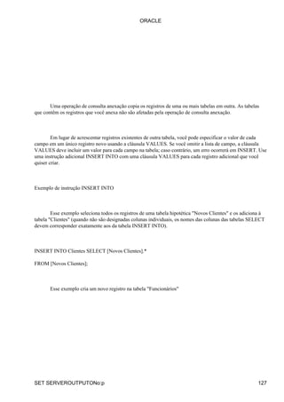 Uma operação de consulta anexação copia os registros de uma ou mais tabelas em outra. As tabelas
que contêm os registros que você anexa não são afetadas pela operação de consulta anexação.
Em lugar de acrescentar registros existentes de outra tabela, você pode especificar o valor de cada
campo em um único registro novo usando a cláusula VALUES. Se você omitir a lista de campo, a cláusula
VALUES deve incluir um valor para cada campo na tabela; caso contrário, um erro ocorrerá em INSERT. Use
uma instrução adicional INSERT INTO com uma cláusula VALUES para cada registro adicional que você
quiser criar.
Exemplo de instrução INSERT INTO
Esse exemplo seleciona todos os registros de uma tabela hipotética "Novos Clientes" e os adiciona à
tabela "Clientes" (quando não são designadas colunas individuais, os nomes das colunas das tabelas SELECT
devem corresponder exatamente aos da tabela INSERT INTO).
INSERT INTO Clientes SELECT [Novos Clientes].*
FROM [Novos Clientes];
Esse exemplo cria um novo registro na tabela "Funcionários"
ORACLE
SET SERVEROUTPUTONo:p 127
 