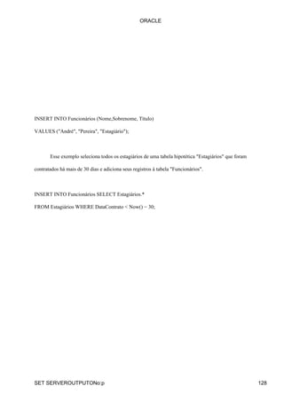 INSERT INTO Funcionários (Nome,Sobrenome, Título)
VALUES ("André", "Pereira", "Estagiário");
Esse exemplo seleciona todos os estagiários de uma tabela hipotética "Estagiários" que foram
contratados há mais de 30 dias e adiciona seus registros à tabela "Funcionários".
INSERT INTO Funcionários SELECT Estagiários.*
FROM Estagiários WHERE DataContrato < Now() − 30;
ORACLE
SET SERVEROUTPUTONo:p 128
 