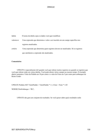 tabela O nome da tabela cujos os dados você quer modificar.
valornovo Uma expressão que determina o valor a ser inserido em um campo específico nos
registros atualizados.
critério Uma expressão que determina quais registros devem ser atualizados. Só os registros
que satisfazem a expressão são atualizados.
Comentários
UPDATE é especialmente útil quando você quer alterar muitos registros ou quando os registros que
você quer alterar estão em várias tabelas. Você pode alterar vários campos ao mesmo tempo. O exemplo
abaixo aumenta o Valor do Pedido em 10 por cento e o valor do Frete em 3 por cento para embarques do
Reino Unido:
UPDATE Pedidos SET ValorPedido = ValorPedido * 1.1, Frete = Frete * 1.03
WHERE PaísEmbarque = 'RU';
UPDATE não gera um conjunto de resultados. Se você quiser saber quais resultados serão
ORACLE
SET SERVEROUTPUTONo:p 130
 