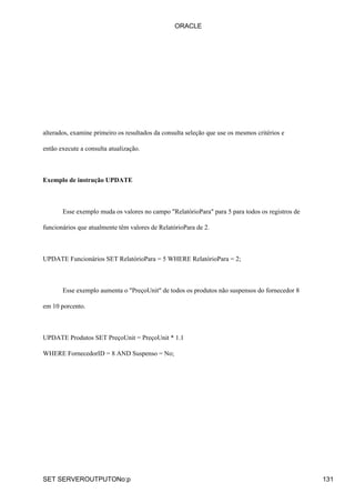 alterados, examine primeiro os resultados da consulta seleção que use os mesmos critérios e
então execute a consulta atualização.
Exemplo de instrução UPDATE
Esse exemplo muda os valores no campo "RelatórioPara" para 5 para todos os registros de
funcionários que atualmente têm valores de RelatórioPara de 2.
UPDATE Funcionários SET RelatórioPara = 5 WHERE RelatórioPara = 2;
Esse exemplo aumenta o "PreçoUnit" de todos os produtos não suspensos do fornecedor 8
em 10 porcento.
UPDATE Produtos SET PreçoUnit = PreçoUnit * 1.1
WHERE FornecedorID = 8 AND Suspenso = No;
ORACLE
SET SERVEROUTPUTONo:p 131
 