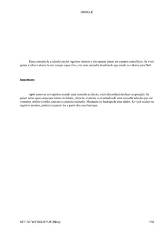 Uma consulta de exclusão exclui registros inteiros e não apenas dados em campos específicos. Se você
quiser excluir valores de um campo específico, crie uma consulta atualização que mude os valores para Null.
Importante
Após remover os registros usando uma consulta exclusão, você não poderá desfazer a operação. Se
quiser saber quais arquivos foram excluídos, primeiro examine os resultados de uma consulta seleção que use
o mesmo critério e então, execute a consulta exclusão. Mantenha os backups de seus dados. Se você excluir os
registros errados, poderá recuperá−los a partir dos seus backups.
ORACLE
SET SERVEROUTPUTONo:p 135
 