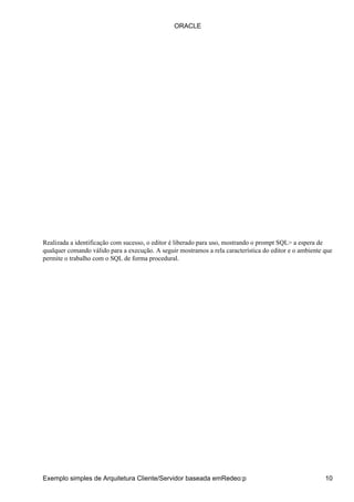 Realizada a identificação com sucesso, o editor é liberado para uso, mostrando o prompt SQL> a espera de
qualquer comando válido para a execução. A seguir mostramos a rela característica do editor e o ambiente que
permite o trabalho com o SQL de forma procedural.
ORACLE
Exemplo simples de Arquitetura Cliente/Servidor baseada emRedeo:p 10
 