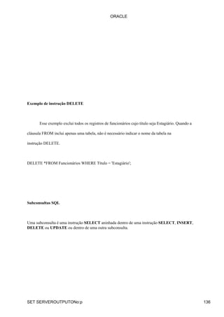 Exemplo de instrução DELETE
Esse exemplo exclui todos os registros de funcionários cujo título seja Estagiário. Quando a
cláusula FROM inclui apenas uma tabela, não é necessário indicar o nome da tabela na
instrução DELETE.
DELETE *FROM Funcionários WHERE Título = 'Estagiário';
Subconsultas SQL
Uma subconsulta é uma instrução SELECT aninhada dentro de uma instrução SELECT, INSERT,
DELETE ou UPDATE ou dentro de uma outra subconsulta.
ORACLE
SET SERVEROUTPUTONo:p 136
 
