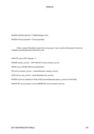 WHERE EXISTS (SELECT * FROM Pedidos AS O
WHERE O.FuncionárioID = E.FuncionárioID);
Altera o campo Efetuado do arquivo de serviços para 2 caso o mesmo tenha parecer técnico da
entidade encaminhanhamento diferente de nulo.
UPDATE servico SET efetuado = 2
WHERE numero_servico = ANY (SELECT servico.numero_servico
FROM servico INNER JOIN encaminhamento
ON (servico.numero_servico = encaminhamento. numero_servico)
AND (servico. ano_servico = encaminhamento.ano_servico)
WHERE (((servico.efetuado) Is Null) AND ((encaminhamento.parecer_tecnico) Is Not Null))
GROUP BY servico.numero_servico ORDER BY servico.numero_servico);
ORACLE
SET SERVEROUTPUTONo:p 143
 