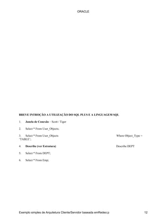 BREVE INTROÇÃO A UTILIZAÇÃO DO SQL PLUS E A LINGUAGEM SQL
1. Janela de Conexão – Scott / Tiger
2. Select * From User_Objects;
3. Select * From User_Objects Where Object_Type =
‘TABLE’;
4. Describe (ver Estrutura) Describe DEPT
5. Select * From DEPT;
6. Select * From Emp;
ORACLE
Exemplo simples de Arquitetura Cliente/Servidor baseada emRedeo:p 12
 