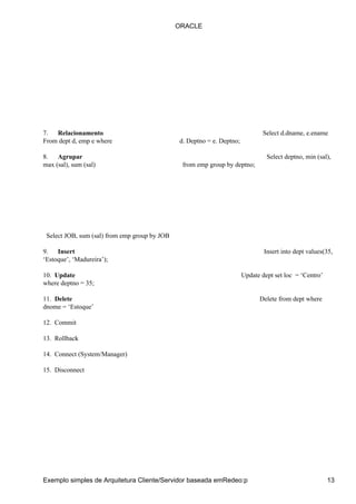 7. Relacionamento Select d.dname, e.ename
From dept d, emp e where d. Deptno = e. Deptno;
8. Agrupar Select deptno, min (sal),
max (sal), sum (sal) from emp group by deptno;
Select JOB, sum (sal) from emp group by JOB
9. Insert Insert into dept values(35,
‘Estoque’, ‘Madureira’);
10. Update Update dept set loc = ‘Centro’
where deptno = 35;
11. Delete Delete from dept where
dnome = ‘Estoque’
12. Commit
13. Rollback
14. Connect (System/Manager)
15. Disconnect
ORACLE
Exemplo simples de Arquitetura Cliente/Servidor baseada emRedeo:p 13
 
