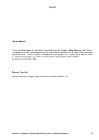−Personal Oracle
Nó que identifica o Banco de Dados Local. Suas subdivisões são: Projects e Local Database, onde Projects
corresponde ao nó onde agrupamos para efeito de transferência(exportar para um Servidor Oracle) um projeto
de banco de dados. E Local Database, corresponde ao nó que agrupa todos os objetos de um banco de dados.
É a partir destes elementos, que teremos acesso as diversas interfaces para desenvolvimento
facilitado(codificação abreviada).
Database Conection
Agrupa os links possíveis para gerenciadores que externos ao ambiente local.
ORACLE
Exemplo simples de Arquitetura Cliente/Servidor baseada emRedeo:p 17
 
