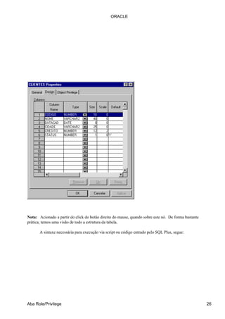 Nota: Acionado a partir do click do botão direito do mause, quando sobre este nó. De forma bastante
prática, temos uma visão de todo a estrutura da tabela.
A sintaxe necessária para execução via script ou código entrado pelo SQL Plus, segue:
ORACLE
Aba Role/Privilege 26
 