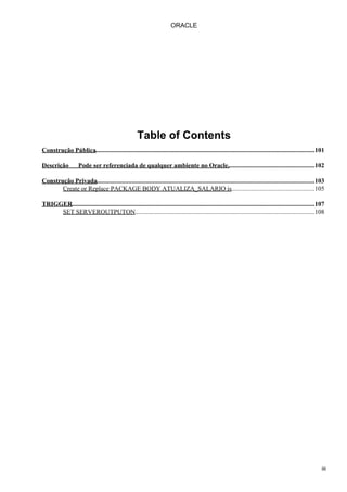 Table of Contents
Construção Pública.........................................................................................................................................101
Descrição Pode ser referenciada de qualquer ambiente no Oracle.......................................................102
Construção Privada........................................................................................................................................103
Create or Replace PACKAGE BODY ATUALIZA_SALARIO is....................................................105
TRIGGER........................................................................................................................................................107
SET SERVEROUTPUTON................................................................................................................108
ORACLE
iii
 