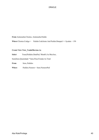 From Aulamanha.Clientes, Aulamanha.Pedido
Where Clientes.Codigo = Pedido.Codcliente And Pedido.Dataped >= Sysdate − 150
Create View View_VendaMesAno As
Select Trunc(Pedidos.DataPed, 'Month') As MesAno,
Sum(Itens.Quantidade * Itens.PrecoVenda) As Total
From Itens, Pedidos
Where Pedidos.Numero = Itens.NumeroPed
ORACLE
Aba Role/Privilege 40
 