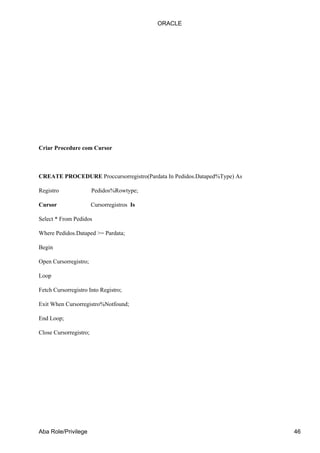Criar Procedure com Cursor
CREATE PROCEDURE Proccursorregistro(Pardata In Pedidos.Dataped%Type) As
Registro Pedidos%Rowtype;
Cursor Cursorregistros Is
Select * From Pedidos
Where Pedidos.Dataped >= Pardata;
Begin
Open Cursorregistro;
Loop
Fetch Cursorregistro Into Registro;
Exit When Cursorregistro%Notfound;
End Loop;
Close Cursorregistro;
ORACLE
Aba Role/Privilege 46
 
