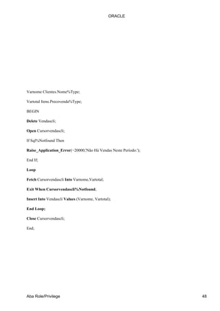Varnome Clientes.Nome%Type;
Vartotal Itens.Precovenda%Type;
BEGIN
Delete Vendascli;
Open Cursorvendascli;
If Sql%Notfound Then
Raise_Application_Error(−20000,'Não Há Vendas Neste Período.');
End If;
Loop
Fetch Cursorvendascli Into Varnome,Vartotal;
Exit When Cursorvendascli%Notfound;
Insert Into Vendascli Values (Varnome, Vartotal);
End Loop;
Close Cursorvendascli;
End;
ORACLE
Aba Role/Privilege 48
 