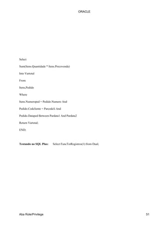 Select
Sum(Itens.Quantidade * Itens.Precovenda)
Into Vartotal
From
Itens,Pedido
Where
Itens.Numeroped = Pedido.Numero And
Pedido.Codcliente = Parcodcli And
Pedido.Dataped Between Pardata1 And Pardata2
Return Vartotal;
END;
Testando no SQL Plus: Select FuncTotRegistros(1) from Dual;
ORACLE
Aba Role/Privilege 51
 