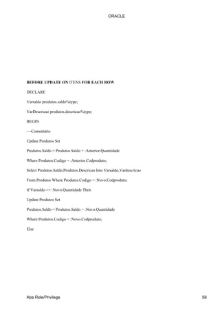 BEFORE UPDATE ON ITENS FOR EACH ROW
DECLARE
Varsaldo produtos.saldo%type;
VarDescricao produtos.descricao%type;
BEGIN
−−Comentário
Update Produtos Set
Produtos.Saldo = Produtos.Saldo + :Anterior.Quantidade
Where Produtos.Codigo = :Anterior.Codproduto;
Select Produtos.Saldo,Produtos.Descricao Into Varsaldo,Vardescricao
From Produtos Where Produtos.Codigo = :Novo.Codproduto;
If Varsaldo >= :Novo.Quantidade Then
Update Produtos Set
Produtos.Saldo = Produtos.Saldo − :Novo.Quantidade
Where Produtos.Codigo = :Novo.Codproduto;
Else
ORACLE
Aba Role/Privilege 58
 