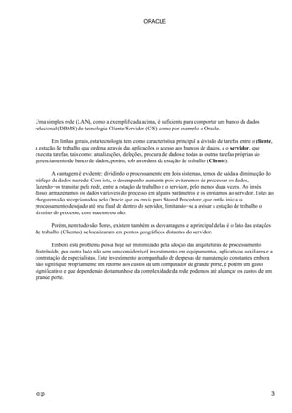 Uma simples rede (LAN), como a exemplificada acima, é suficiente para comportar um banco de dados
relacional (DBMS) de tecnologia Cliente/Servidor (C/S) como por exemplo o Oracle.
Em linhas gerais, esta tecnologia tem como característica principal a divisão de tarefas entre o cliente,
a estação de trabalho que ordena através das aplicações o acesso aos bancos de dados, e o servidor, que
executa tarefas, tais como: atualizações, deleções, procura de dados e todas as outras tarefas próprias do
gerenciamento de banco de dados, porém, sob as ordens da estação de trabalho (Cliente).
A vantagem é evidente: dividindo o processamento em dois sistemas, temos de saída a diminuição do
tráfego de dados na rede. Com isto, o desempenho aumenta pois evitaremos de processar os dados,
fazendo−os transitar pela rede, entre a estação de trabalho e o servidor, pelo menos duas vezes. Ao invés
disso, armazenamos os dados variáveis do processo em alguns parâmetros e os enviamos ao servidor. Estes ao
chegarem são recepcionados pelo Oracle que os envia para Stored Procedure, que então inicia o
processamento desejado até seu final de dentro do servidor, limitando−se a avisar a estação de trabalho o
término do processo, com sucesso ou não.
Porém, nem tudo são flores, existem também as desvantagens e a principal delas é o fato das estações
de trabalho (Clientes) se localizarem em pontos geográficos distantes do servidor.
Embora este problema possa hoje ser minimizado pela adoção das arquiteturas de processamento
distribuído, por outro lado não sem um considerável investimento em equipamentos, aplicativos auxiliares e a
contratação de especialistas. Este investimento acompanhado de despesas de manutenção constantes embora
não signifique propriamente um retorno aos custos de um computador de grande porte, é porém um gasto
significativo e que dependendo do tamanho e da complexidade da rede podemos até alcançar os custos de um
grande porte.
ORACLE
o:p 3
 