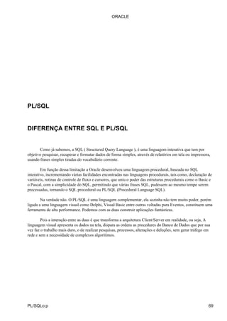 PL/SQL
DIFERENÇA ENTRE SQL E PL/SQL
Como já sabemos, a SQL ( Structured Query Language ), é uma linguagem interativa que tem por
objetivo pesquisar, recuperar e formatar dados de forma simples, através de relatórios em tela ou impressora,
usando frases simples tiradas do vocabulário corrente.
Em função dessa limitação a Oracle desenvolveu uma linguagem procedural, baseada no SQL
interativo, incrementando várias facilidades encontradas nas linguagens procedurais, tais como, declaração de
variáveis, rotinas de controle de fluxo e cursores, que uniu o poder das estruturas procedurais como o Basic e
o Pascal, com a simplicidade do SQL, permitindo que várias frases SQL, pudessem ao mesmo tempo serem
processadas, tornando o SQL procedural ou PL/SQL (Procedural Language SQL).
Na verdade não. O PL/SQL é uma linguagem complementar, ela sozinha não tem muito poder, porém
ligada a uma linguagem visual como Delphi, Visual Basic entre outras voltadas para Eventos, constituem uma
ferramenta de alta performance. Podemos com as duas construir aplicações fantásticas.
Pois a interação entre as duas é que transforma a arquitetura Client/Server em realidade, ou seja, A
linguagem visual apresenta os dados na tela, dispara as ordens as procedures do Banco de Dados que por sua
vez faz o trabalho mais duro, o de realizar pesquisas, processos, alterações e deleções, sem gerar tráfego em
rede e sem a necessidade de complexos algorítimos.
ORACLE
PL/SQLo:p 69
 