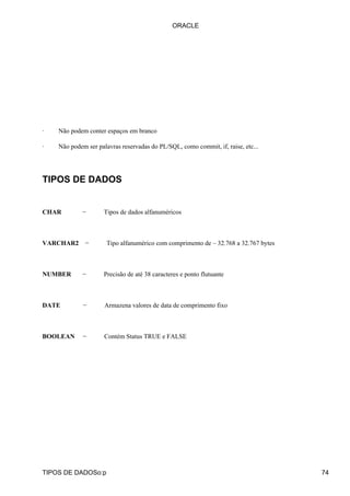 · Não podem conter espaços em branco
· Não podem ser palavras reservadas do PL/SQL, como commit, if, raise, etc...
TIPOS DE DADOS
CHAR − Tipos de dados alfanuméricos
VARCHAR2 − Tipo alfanumérico com comprimento de – 32.768 a 32.767 bytes
NUMBER − Precisão de até 38 caracteres e ponto flutuante
DATE − Armazena valores de data de comprimento fixo
BOOLEAN − Contém Status TRUE e FALSE
ORACLE
TIPOS DE DADOSo:p 74
 