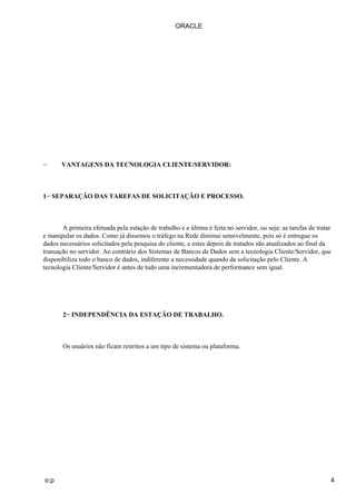 − VANTAGENS DA TECNOLOGIA CLIENTE/SERVIDOR:
1− SEPARAÇÃO DAS TAREFAS DE SOLICITAÇÃO E PROCESSO.
A primeira efetuada pela estação de trabalho e a última é feita no servidor, ou seja: as tarefas de tratar
e manipular os dados. Como já dissemos o tráfego na Rede diminui sensivelmente, pois só é entregue os
dados necessários solicitados pela pesquisa do cliente, e estes depois de tratados são atualizados ao final da
transação no servidor. Ao contrário dos Sistemas de Bancos de Dados sem a tecnologia Cliente/Servidor, que
disponibiliza todo o banco de dados, indiferente a necessidade quando da solicitação pelo Cliente. A
tecnologia Cliente/Servidor é antes de tudo uma incrementadora de performance sem igual.
2− INDEPENDÊNCIA DA ESTAÇÃO DE TRABALHO.
Os usuários não ficam restritos a um tipo de sistema ou plataforma.
ORACLE
o:p 4
 