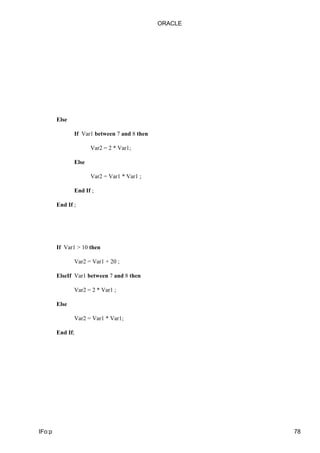 Else
If Var1 between 7 and 8 then
Var2 = 2 * Var1;
Else
Var2 = Var1 * Var1 ;
End If ;
End If ;
If Var1 > 10 then
Var2 = Var1 + 20 ;
ElseIf Var1 between 7 and 8 then
Var2 = 2 * Var1 ;
Else
Var2 = Var1 * Var1;
End If;
ORACLE
IFo:p 78
 