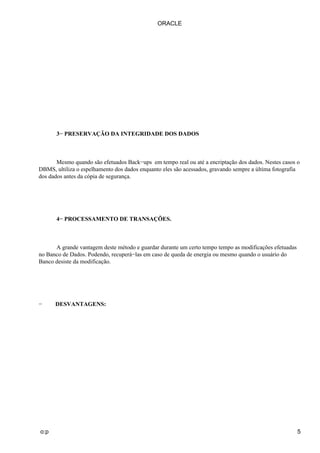 3− PRESERVAÇÃO DA INTEGRIDADE DOS DADOS
Mesmo quando são efetuados Back−ups em tempo real ou até a encriptação dos dados. Nestes casos o
DBMS, ultiliza o espelhamento dos dados enquanto eles são acessados, gravando sempre a última fotografia
dos dados antes da cópia de segurança.
4− PROCESSAMENTO DE TRANSAÇÕES.
A grande vantagem deste método e guardar durante um certo tempo tempo as modificações efetuadas
no Banco de Dados. Podendo, recuperá−las em caso de queda de energia ou mesmo quando o usuário do
Banco desiste da modificação.
− DESVANTAGENS:
ORACLE
o:p 5
 