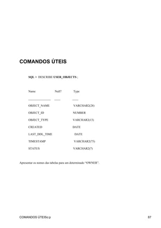 COMANDOS ÚTEIS
SQL > DESCRIBE USER_OBJECTS ;
Name Null? Type
_______________ ____ ____
OBJECT_NAME VARCHAR2(28)
OBJECT_ID NUMBER
OBJECT_TYPE VARCHAR2(13)
CREATED DATE
LAST_DDL_TIME DATE
TIMESTAMP VARCHAR2(75)
STATUS VARCHAR2(7)
Apresentar os nomes das tabelas para um determinado “OWNER”.
COMANDOS ÚTEISo:p 87
 