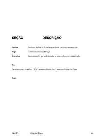 SEÇÃO DESCRIÇÃO
Declare Contém a declaração de todas as variáveis, constantes, cursores, etc.
Begin Contém os comandos PL/SQL
Exception Contém as ações que serão tomadas se ocorrer algum erro na execução.
Ex.:
Create or replace procedure PROC (parametro1 in varchar2, parametro2 in varchar2 ) as
Begin
SEÇÃO DESCRIÇÃOo:p 91
 