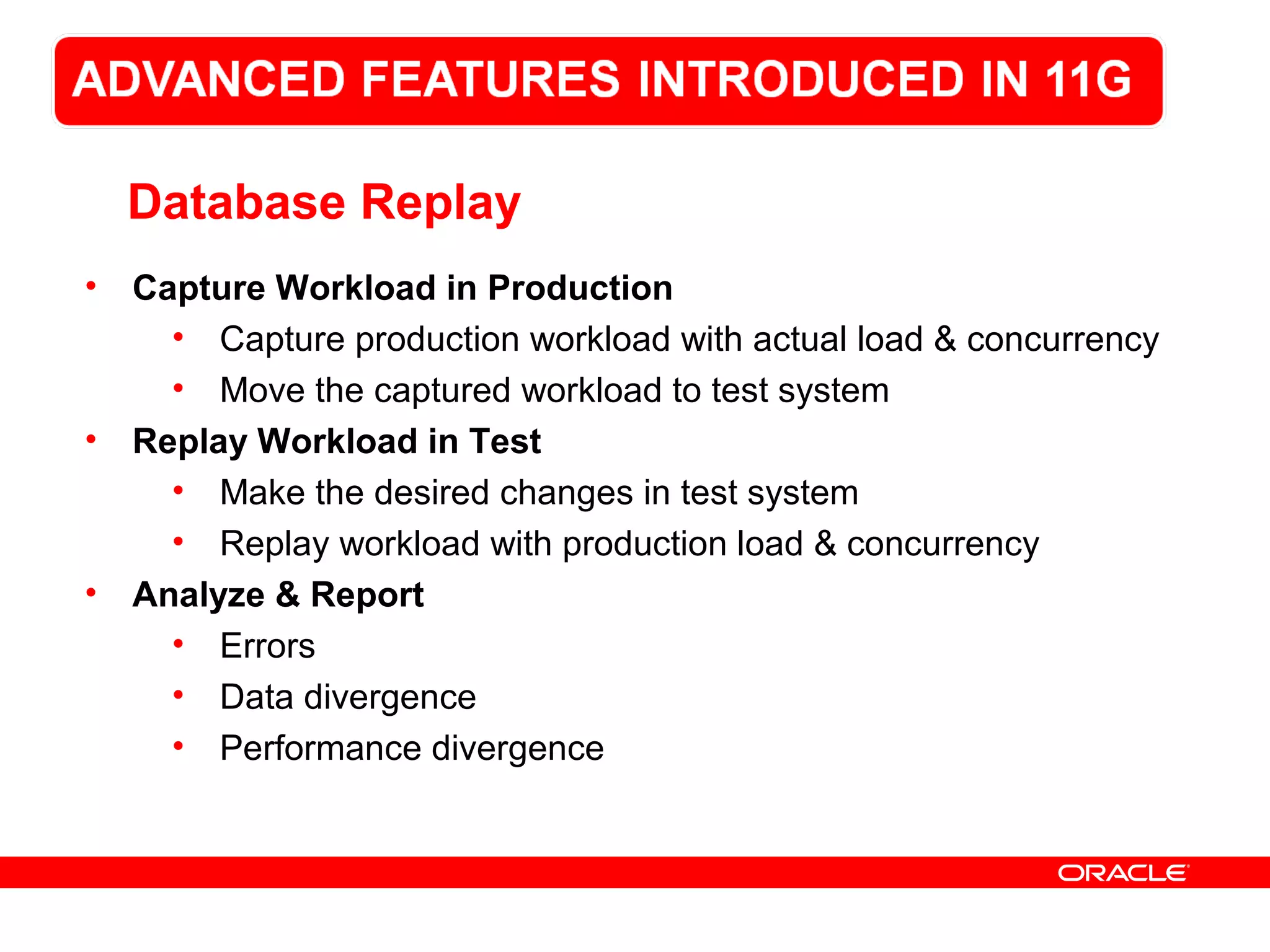 Database Replay
• Capture Workload in Production
• Capture production workload with actual load & concurrency
• Move the captured workload to test system
• Replay Workload in Test
• Make the desired changes in test system
• Replay workload with production load & concurrency
• Analyze & Report
• Errors
• Data divergence
• Performance divergence
 