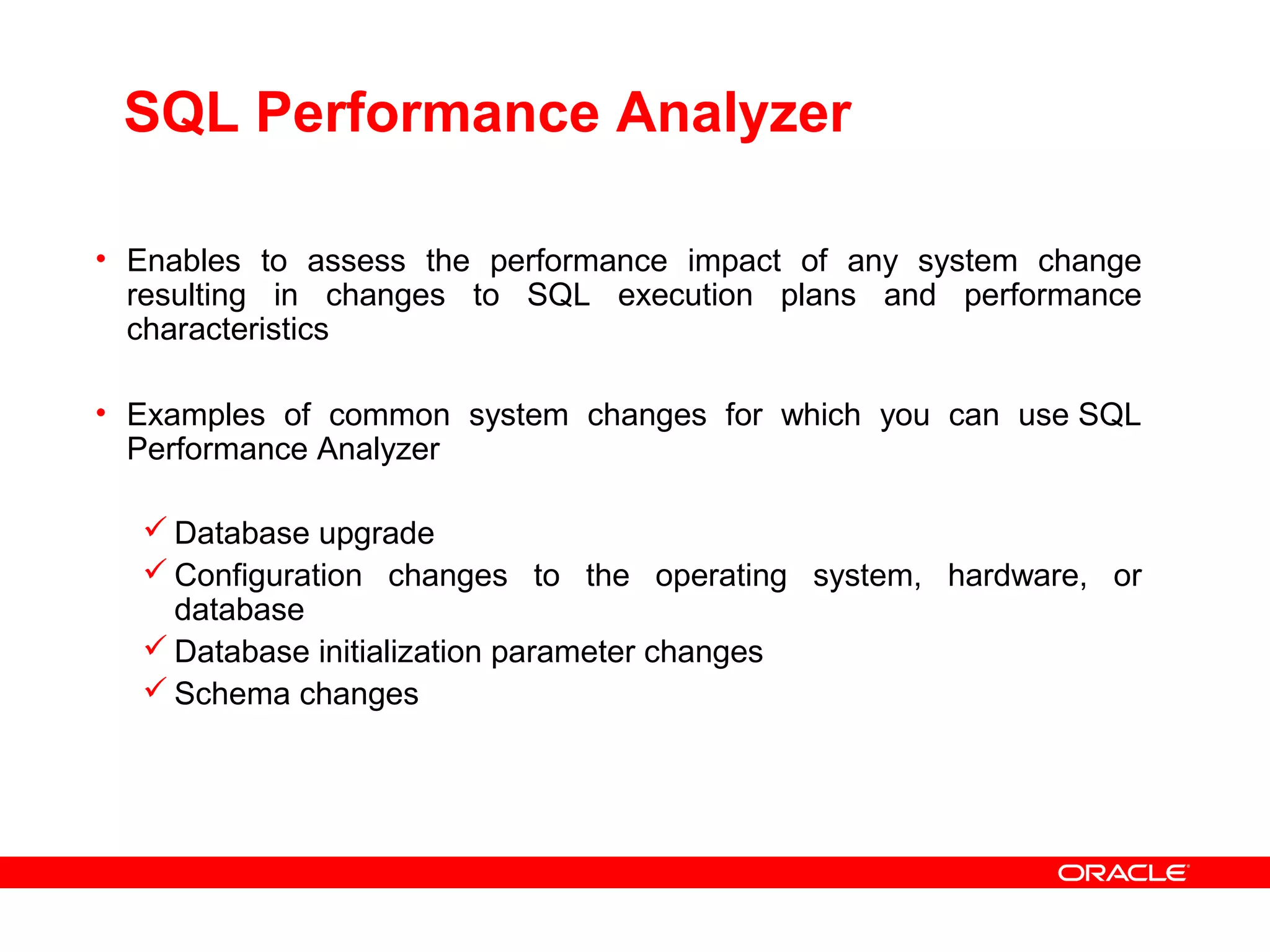 SQL Performance Analyzer
• Enables to assess the performance impact of any system change
resulting in changes to SQL execution plans and performance
characteristics
• Examples of common system changes for which you can use SQL
Performance Analyzer
 Database upgrade
 Configuration changes to the operating system, hardware, or
database
 Database initialization parameter changes
 Schema changes
 
