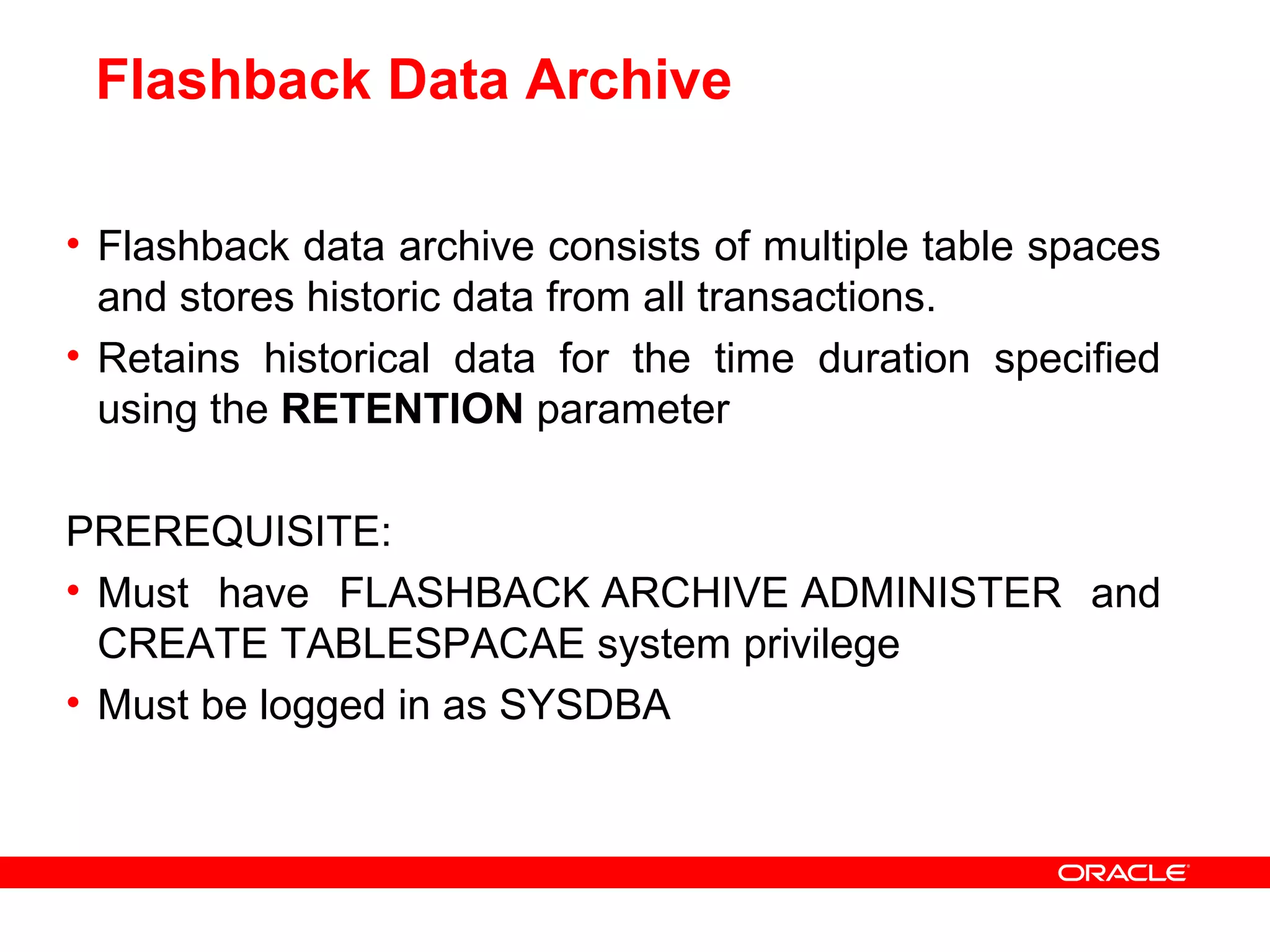 Flashback Data Archive
• Flashback data archive consists of multiple table spaces
and stores historic data from all transactions.
• Retains historical data for the time duration specified
using the RETENTION parameter
PREREQUISITE:
• Must have FLASHBACK ARCHIVE ADMINISTER and
CREATE TABLESPACAE system privilege
• Must be logged in as SYSDBA
 