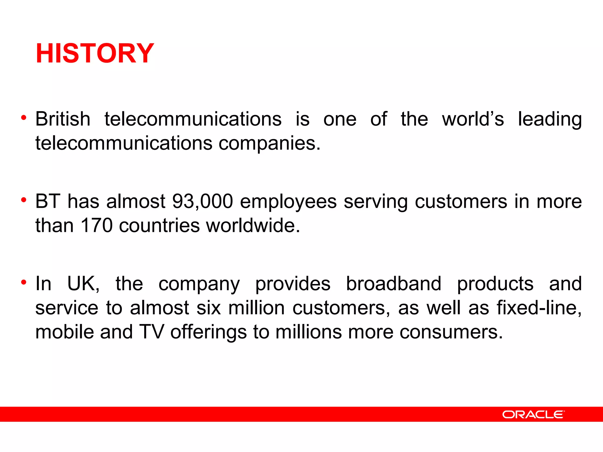 HISTORY
• British telecommunications is one of the world’s leading
telecommunications companies.
• BT has almost 93,000 employees serving customers in more
than 170 countries worldwide.
• In UK, the company provides broadband products and
service to almost six million customers, as well as fixed-line,
mobile and TV offerings to millions more consumers.
 