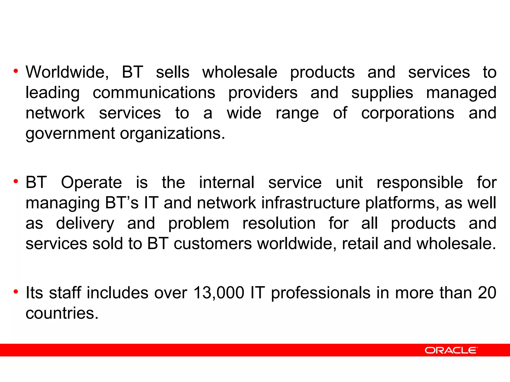 • Worldwide, BT sells wholesale products and services to
leading communications providers and supplies managed
network services to a wide range of corporations and
government organizations.
• BT Operate is the internal service unit responsible for
managing BT’s IT and network infrastructure platforms, as well
as delivery and problem resolution for all products and
services sold to BT customers worldwide, retail and wholesale.
• Its staff includes over 13,000 IT professionals in more than 20
countries.
 