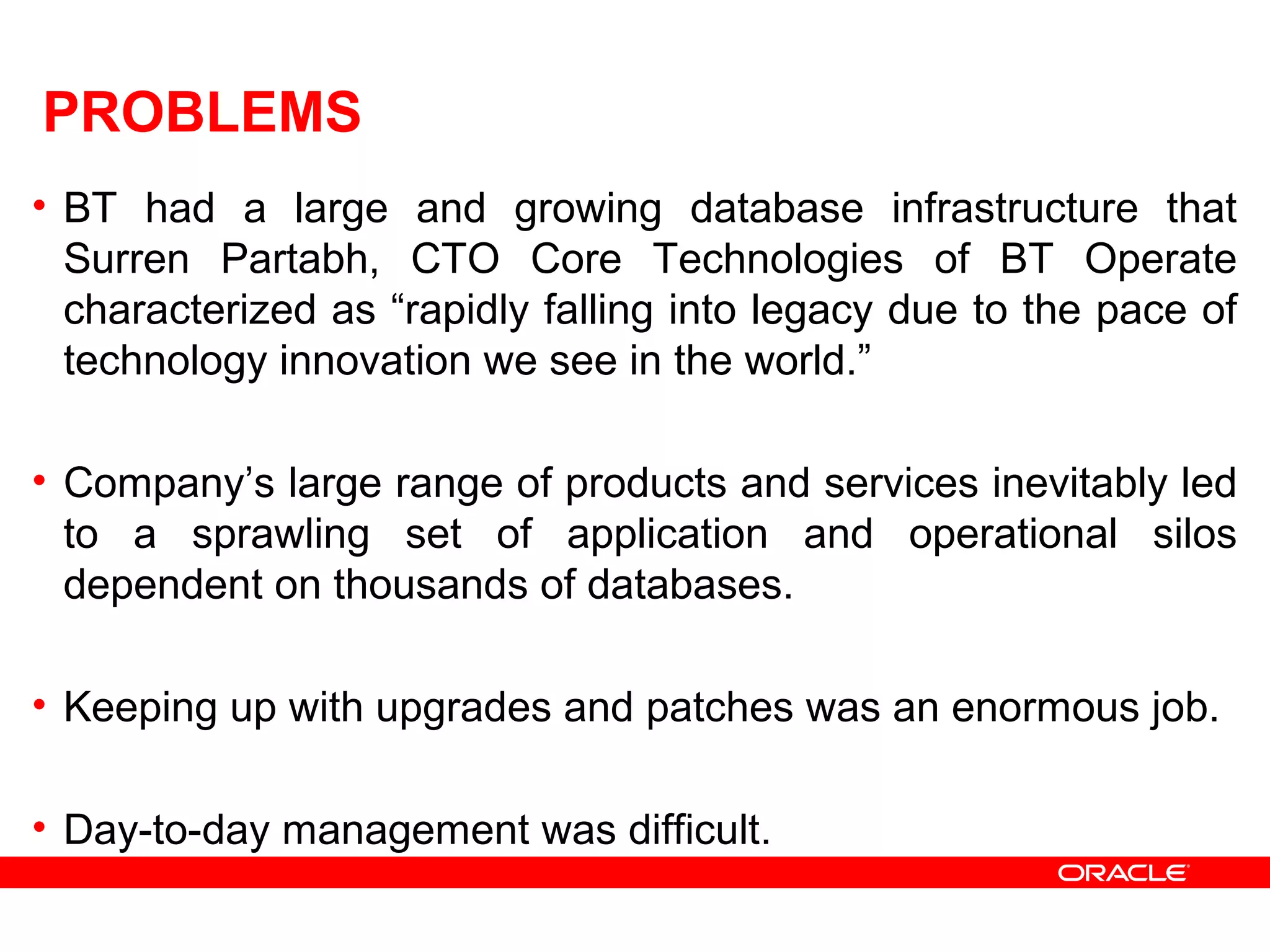 PROBLEMS
• BT had a large and growing database infrastructure that
Surren Partabh, CTO Core Technologies of BT Operate
characterized as “rapidly falling into legacy due to the pace of
technology innovation we see in the world.”
• Company’s large range of products and services inevitably led
to a sprawling set of application and operational silos
dependent on thousands of databases.
• Keeping up with upgrades and patches was an enormous job.
• Day-to-day management was difficult.
 