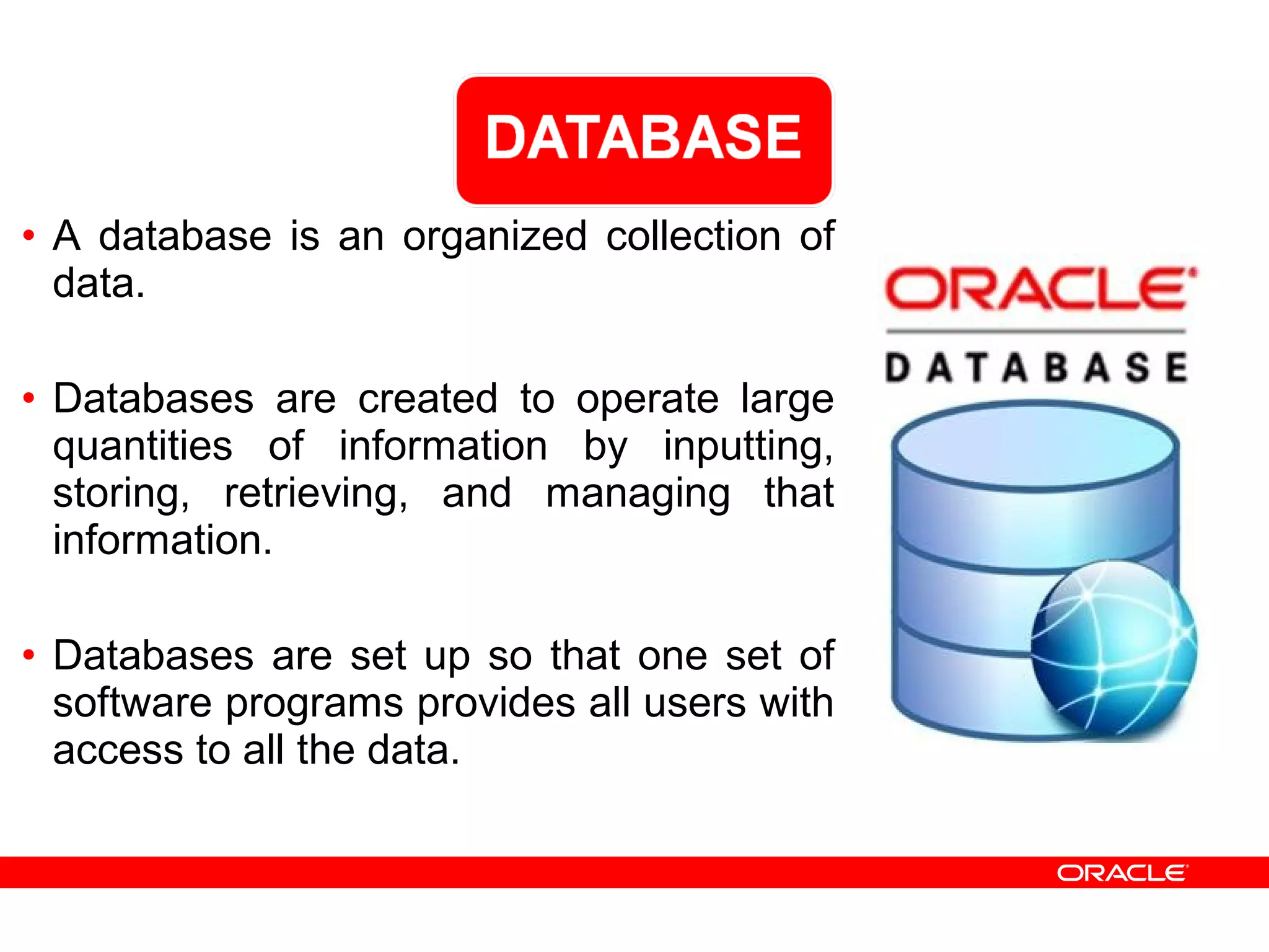 • A database is an organized collection of
data.
• Databases are created to operate large
quantities of information by inputting,
storing, retrieving, and managing that
information.
• Databases are set up so that one set of
software programs provides all users with
access to all the data.
 