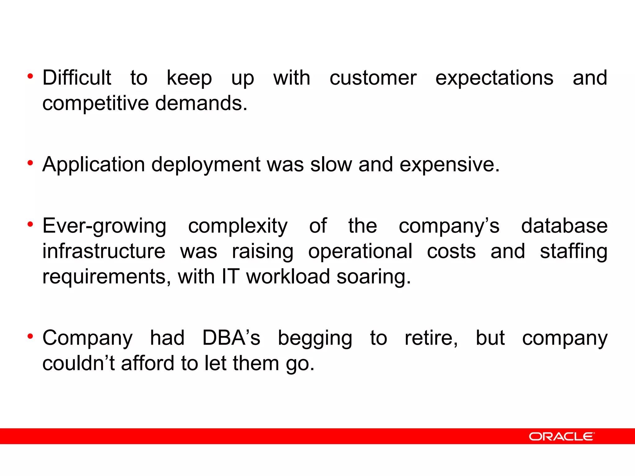 • Difficult to keep up with customer expectations and
competitive demands.
• Application deployment was slow and expensive.
• Ever-growing complexity of the company’s database
infrastructure was raising operational costs and staffing
requirements, with IT workload soaring.
• Company had DBA’s begging to retire, but company
couldn’t afford to let them go.
 