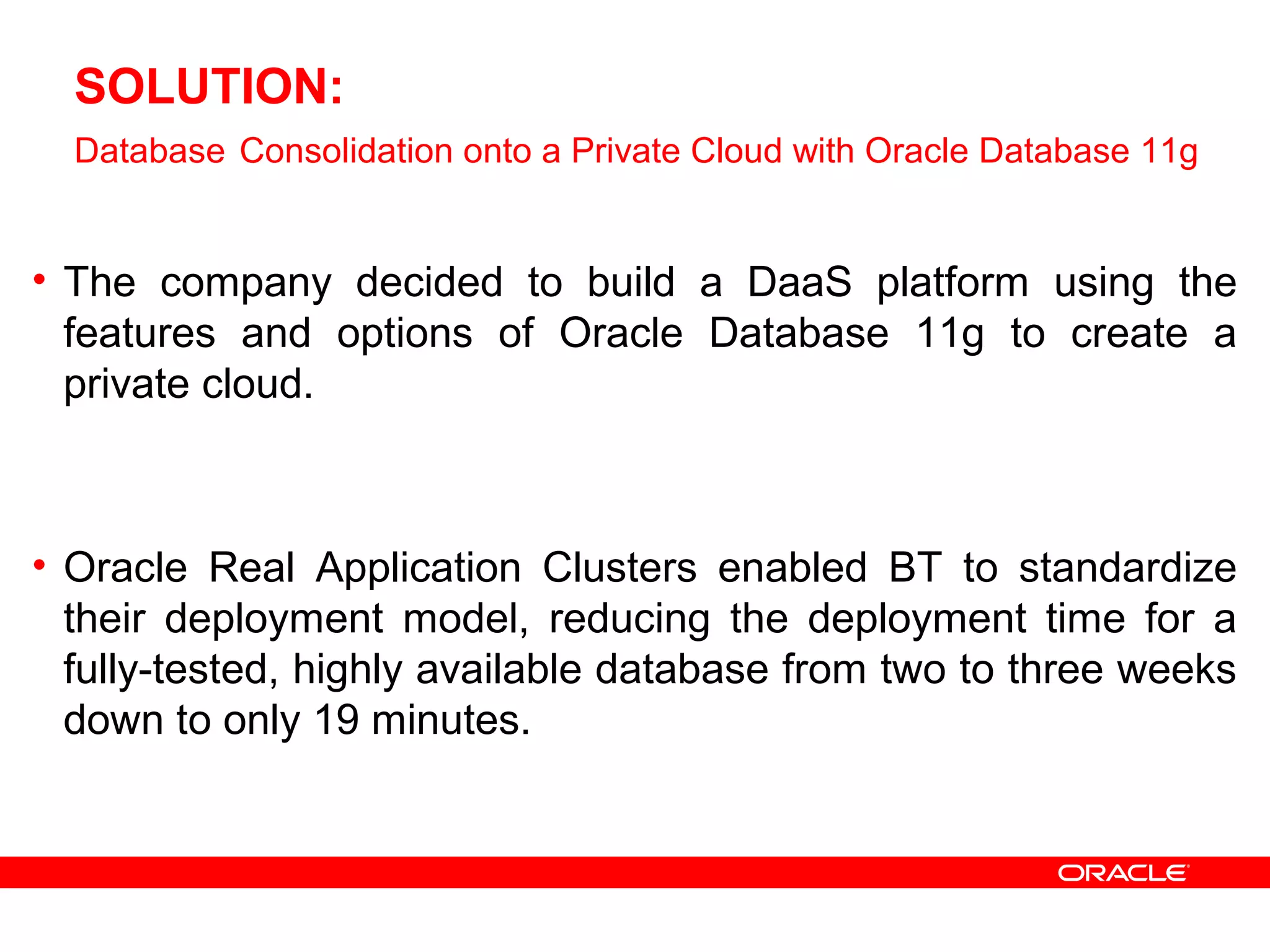 SOLUTION:
Database Consolidation onto a Private Cloud with Oracle Database 11g
• The company decided to build a DaaS platform using the
features and options of Oracle Database 11g to create a
private cloud.
• Oracle Real Application Clusters enabled BT to standardize
their deployment model, reducing the deployment time for a
fully-tested, highly available database from two to three weeks
down to only 19 minutes.
 