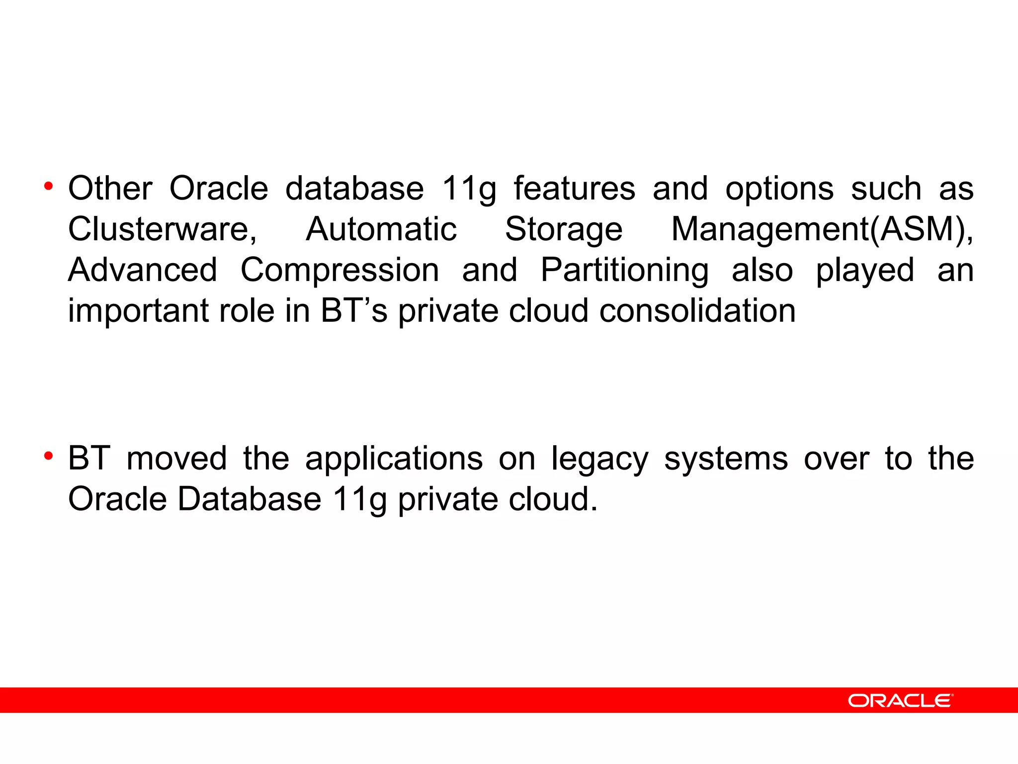 • Other Oracle database 11g features and options such as
Clusterware, Automatic Storage Management(ASM),
Advanced Compression and Partitioning also played an
important role in BT’s private cloud consolidation
• BT moved the applications on legacy systems over to the
Oracle Database 11g private cloud.
 