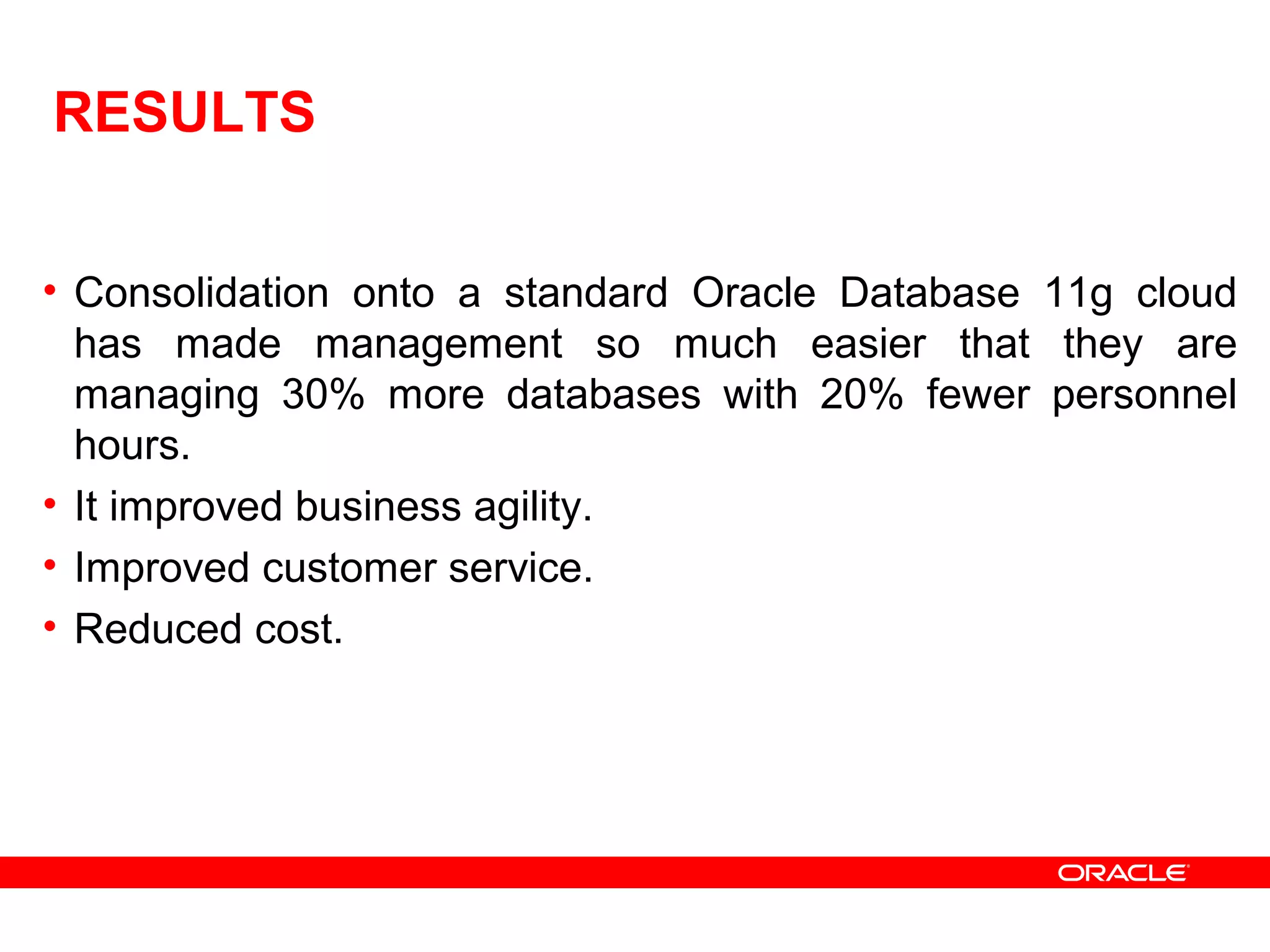 RESULTS
• Consolidation onto a standard Oracle Database 11g cloud
has made management so much easier that they are
managing 30% more databases with 20% fewer personnel
hours.
• It improved business agility.
• Improved customer service.
• Reduced cost.
 