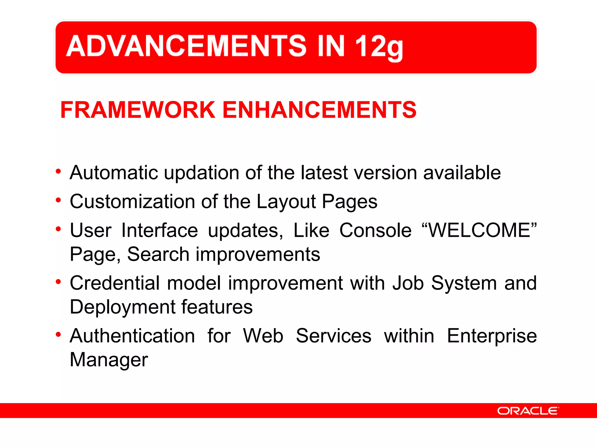 FRAMEWORK ENHANCEMENTS
• Automatic updation of the latest version available
• Customization of the Layout Pages
• User Interface updates, Like Console “WELCOME”
Page, Search improvements
• Credential model improvement with Job System and
Deployment features
• Authentication for Web Services within Enterprise
Manager
 