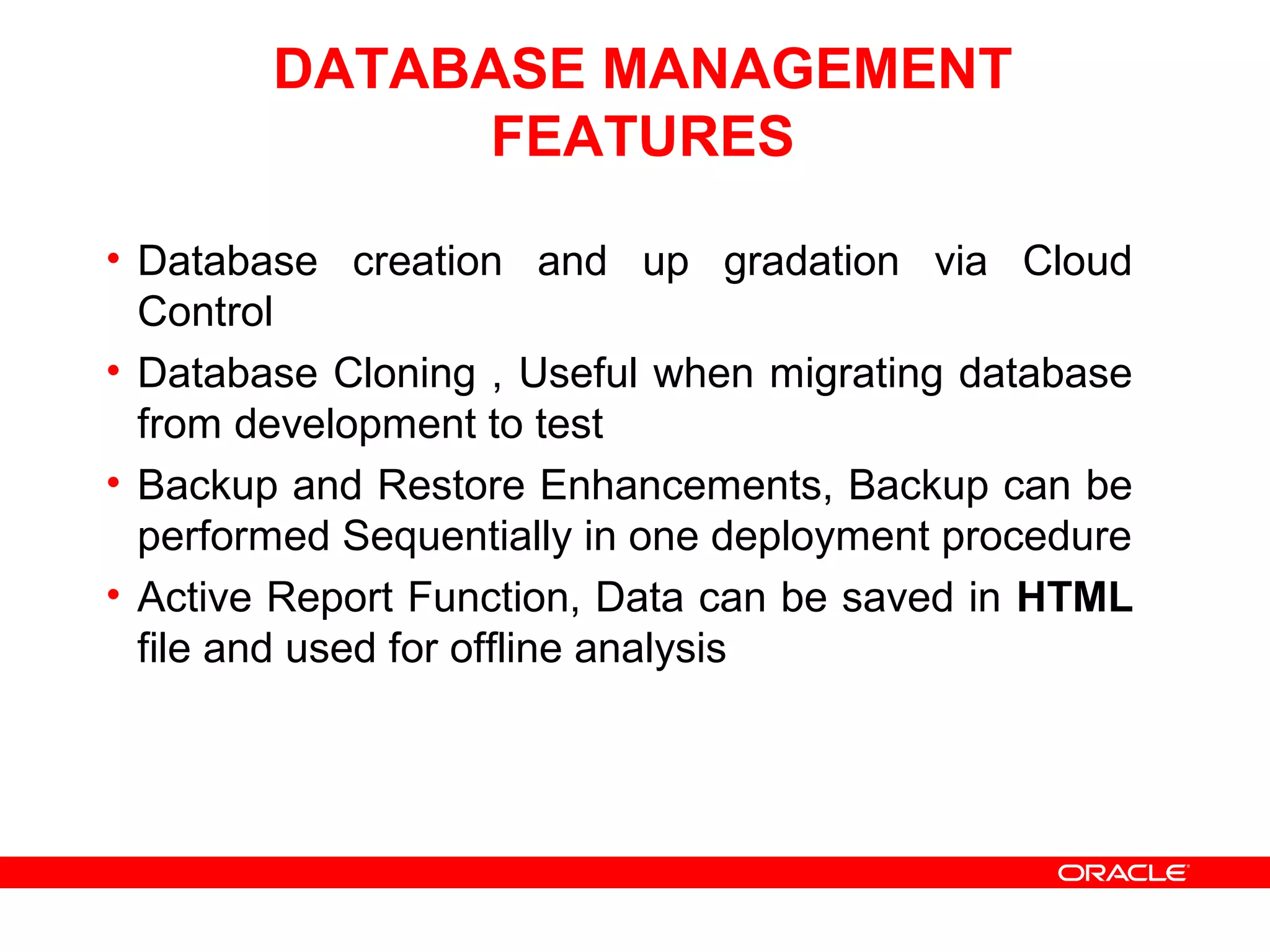 DATABASE MANAGEMENT
FEATURES
• Database creation and up gradation via Cloud
Control
• Database Cloning , Useful when migrating database
from development to test
• Backup and Restore Enhancements, Backup can be
performed Sequentially in one deployment procedure
• Active Report Function, Data can be saved in HTML
file and used for offline analysis
 