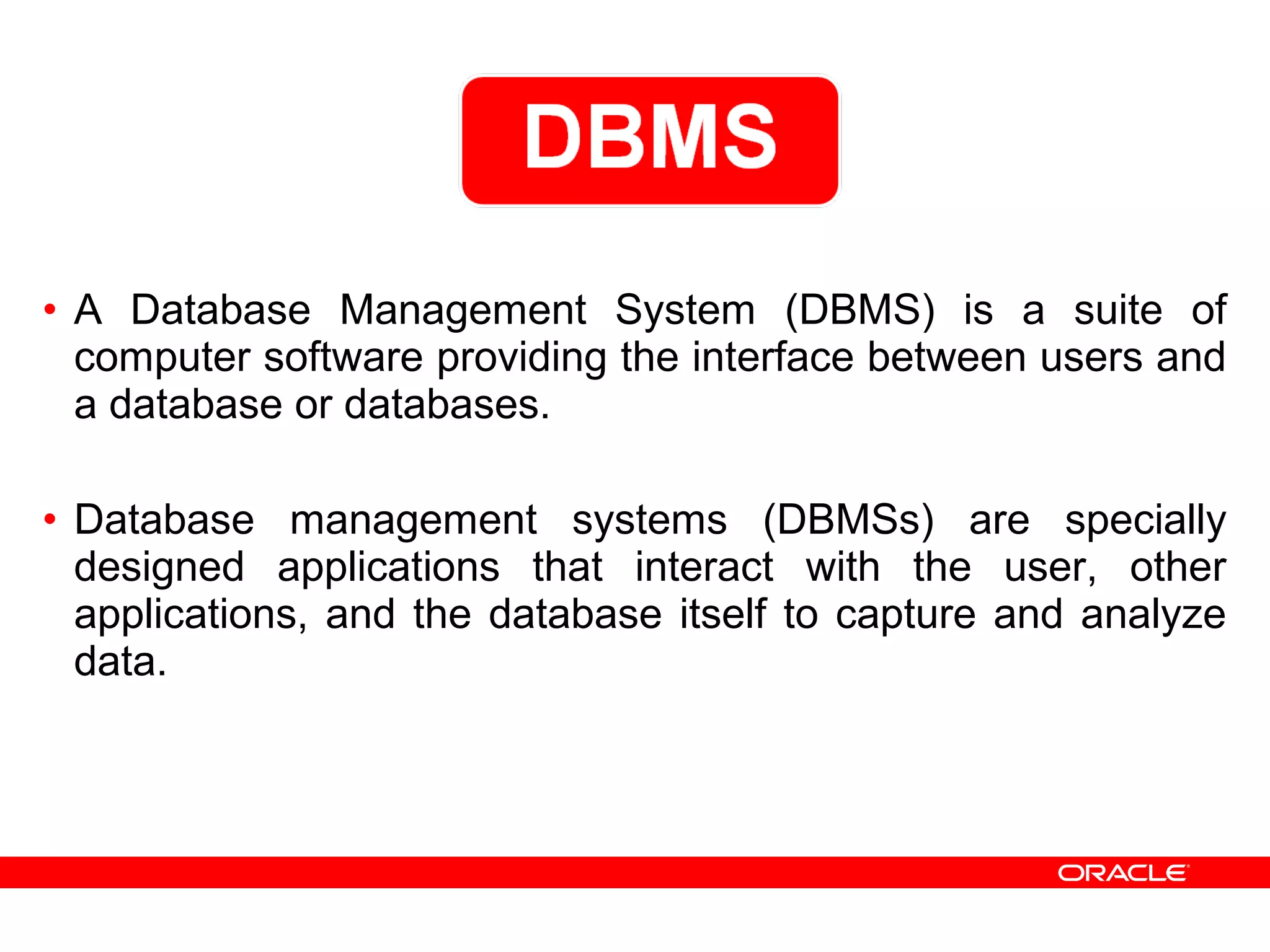 • A Database Management System (DBMS) is a suite of
computer software providing the interface between users and
a database or databases.
• Database management systems (DBMSs) are specially
designed applications that interact with the user, other
applications, and the database itself to capture and analyze
data.
 