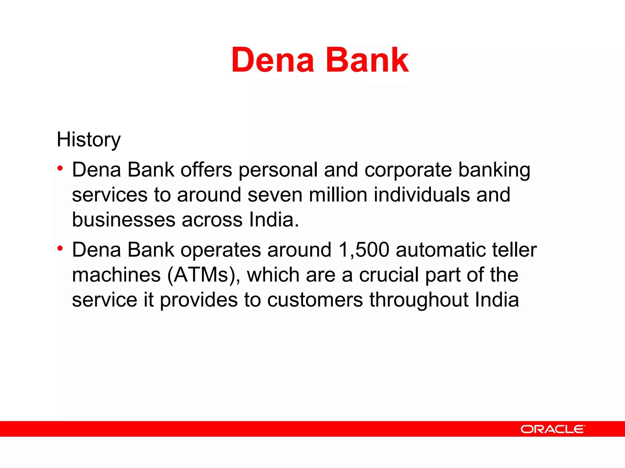 Dena Bank
History
• Dena Bank offers personal and corporate banking
services to around seven million individuals and
businesses across India.
• Dena Bank operates around 1,500 automatic teller
machines (ATMs), which are a crucial part of the
service it provides to customers throughout India
 