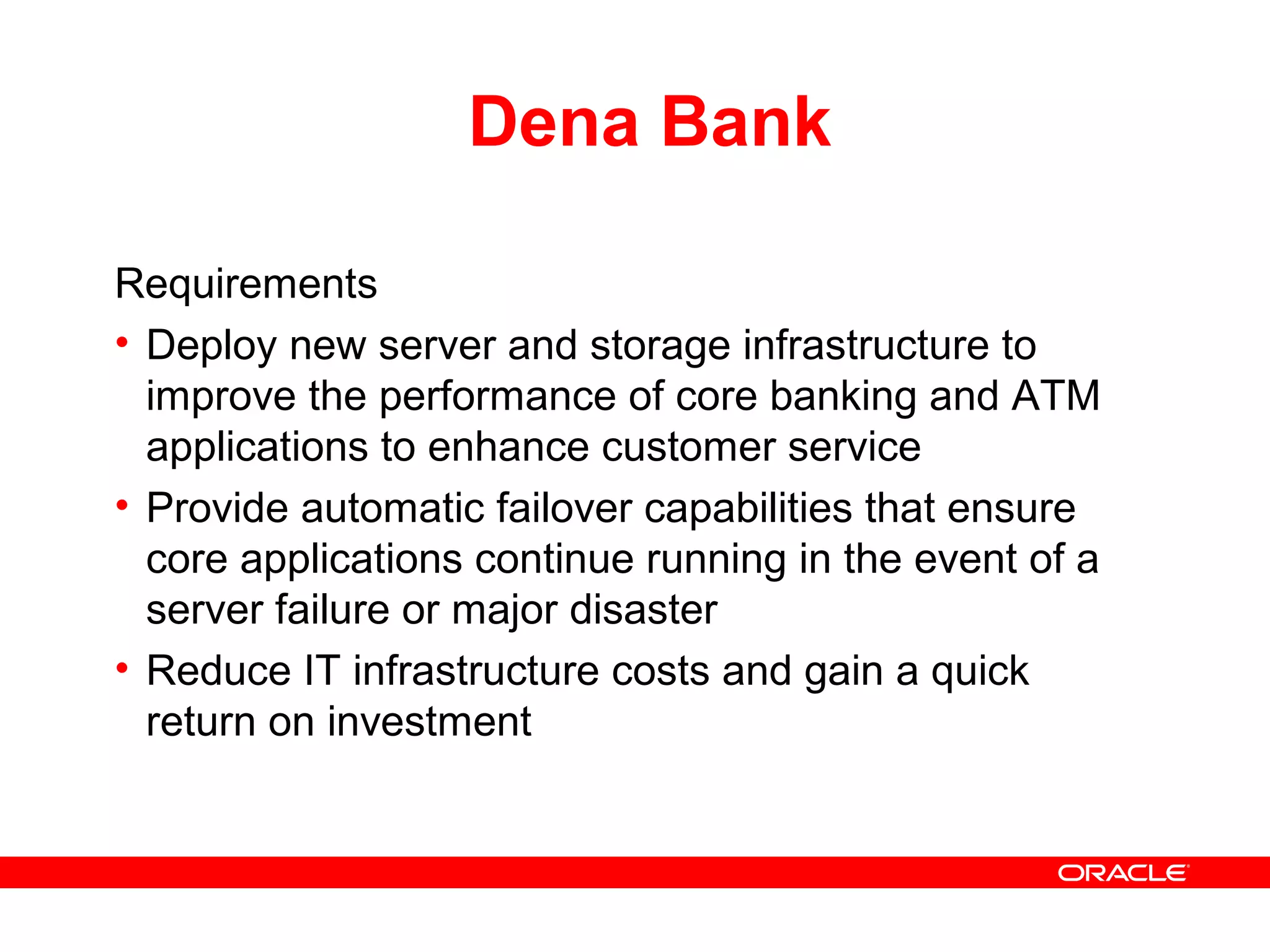 Dena Bank
Requirements
• Deploy new server and storage infrastructure to
improve the performance of core banking and ATM
applications to enhance customer service
• Provide automatic failover capabilities that ensure
core applications continue running in the event of a
server failure or major disaster
• Reduce IT infrastructure costs and gain a quick
return on investment
 