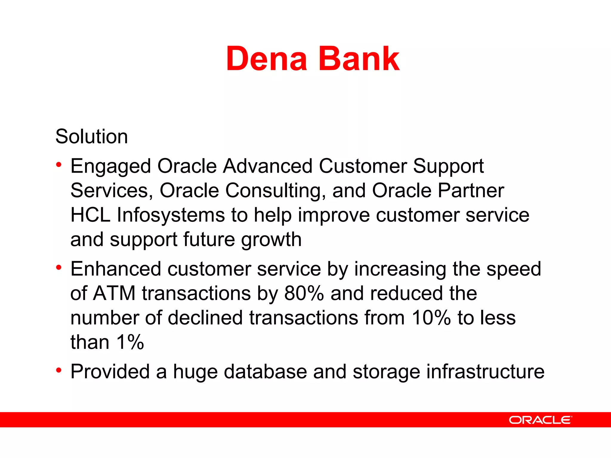 Dena Bank
Solution
• Engaged Oracle Advanced Customer Support
Services, Oracle Consulting, and Oracle Partner
HCL Infosystems to help improve customer service
and support future growth
• Enhanced customer service by increasing the speed
of ATM transactions by 80% and reduced the
number of declined transactions from 10% to less
than 1%
• Provided a huge database and storage infrastructure
 