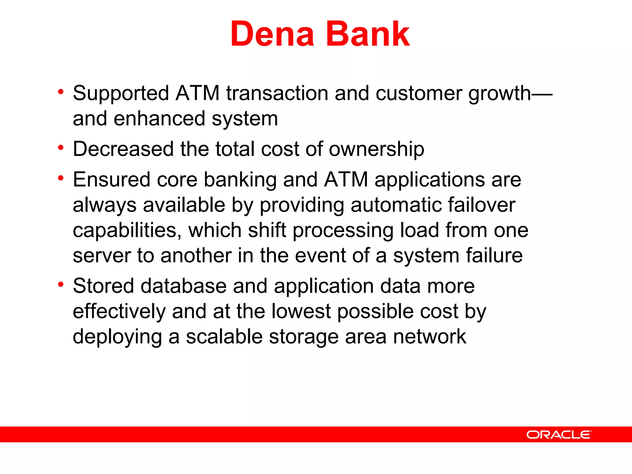 Dena Bank
• Supported ATM transaction and customer growth—
and enhanced system
• Decreased the total cost of ownership
• Ensured core banking and ATM applications are
always available by providing automatic failover
capabilities, which shift processing load from one
server to another in the event of a system failure
• Stored database and application data more
effectively and at the lowest possible cost by
deploying a scalable storage area network
 
