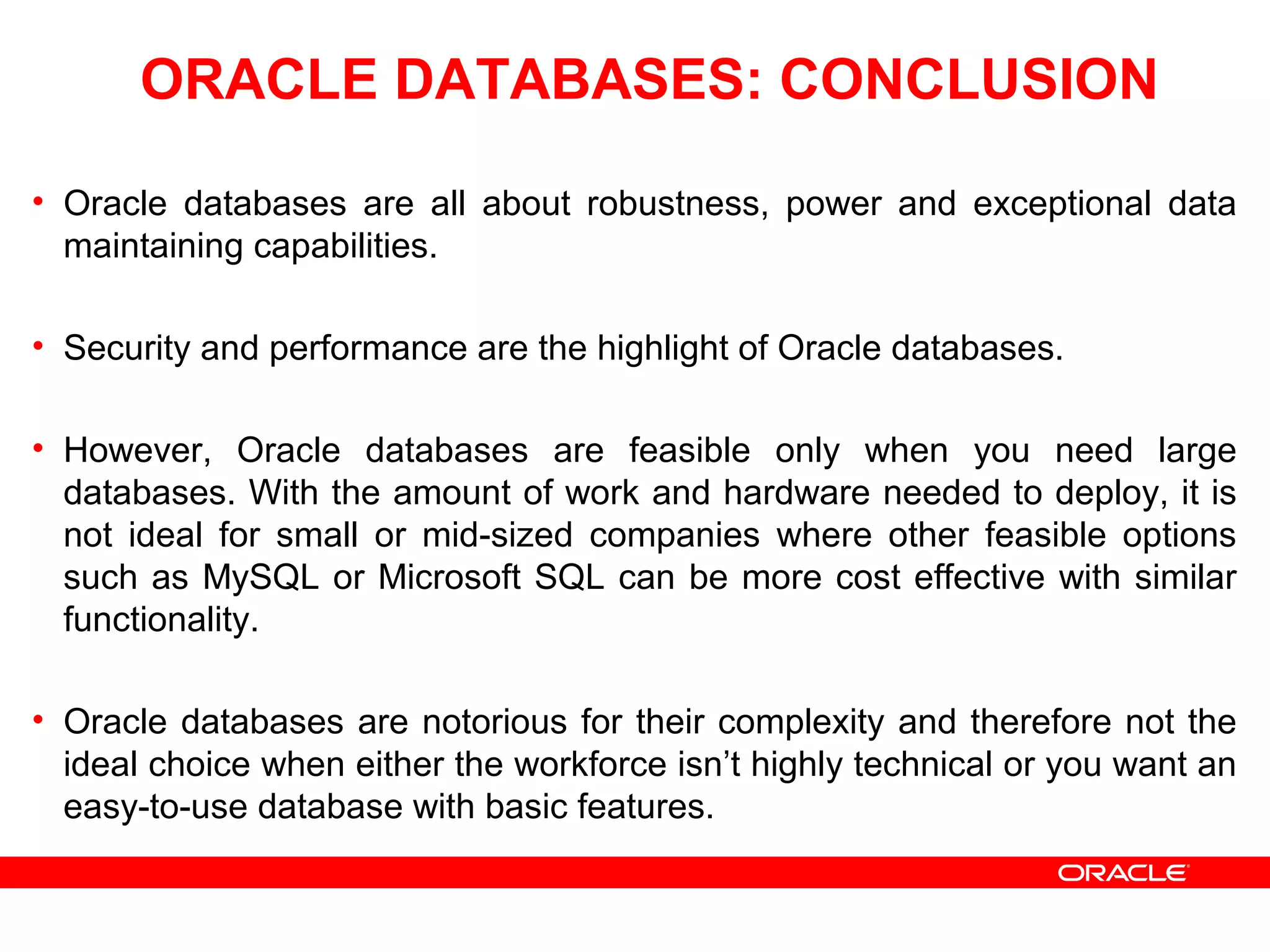 ORACLE DATABASES: CONCLUSION
• Oracle databases are all about robustness, power and exceptional data
maintaining capabilities.
• Security and performance are the highlight of Oracle databases.
• However, Oracle databases are feasible only when you need large
databases. With the amount of work and hardware needed to deploy, it is
not ideal for small or mid-sized companies where other feasible options
such as MySQL or Microsoft SQL can be more cost effective with similar
functionality.
• Oracle databases are notorious for their complexity and therefore not the
ideal choice when either the workforce isn’t highly technical or you want an
easy-to-use database with basic features.
 