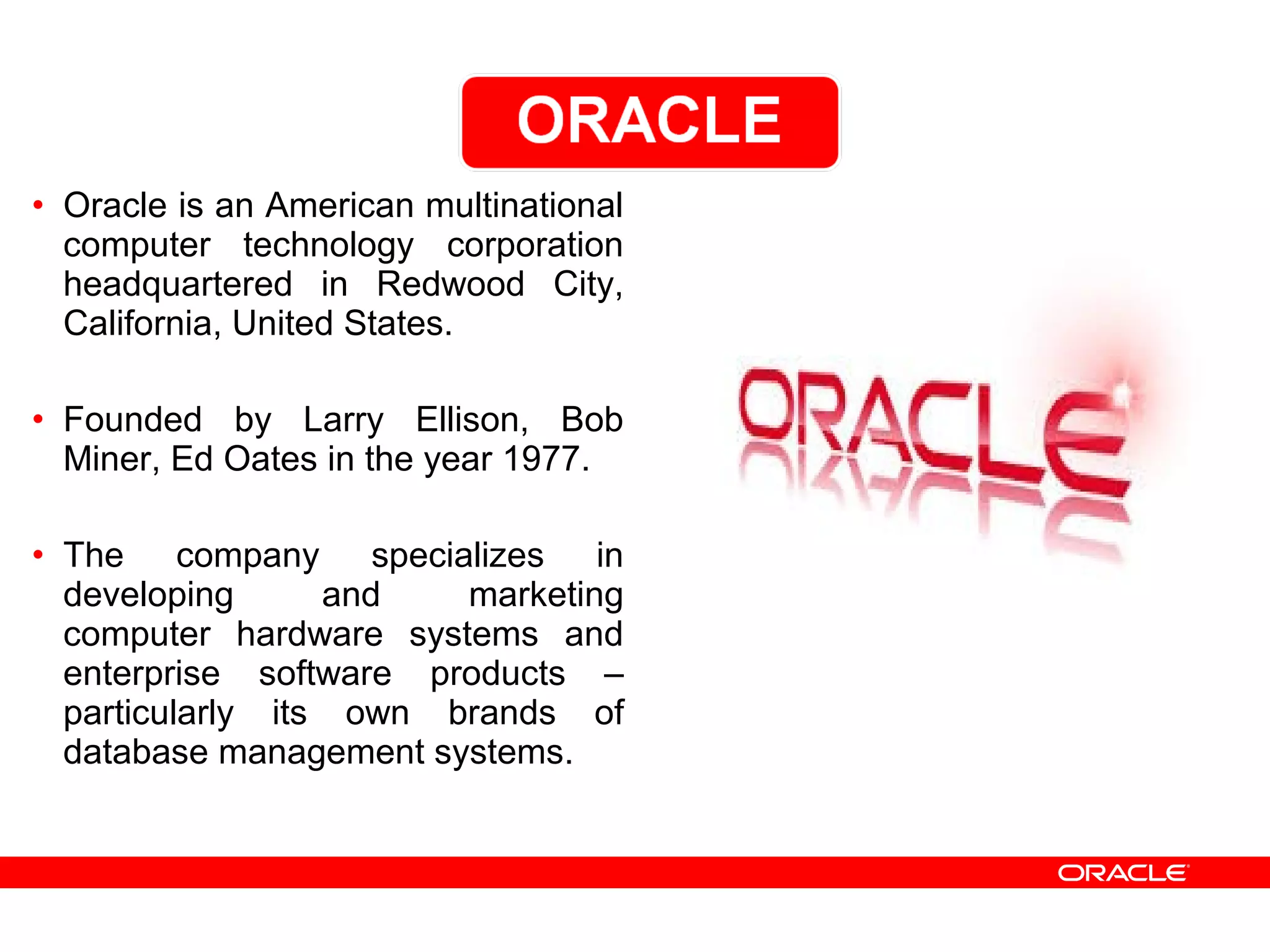 • Oracle is an American multinational
computer technology corporation
headquartered in Redwood City,
California, United States.
• Founded by Larry Ellison, Bob
Miner, Ed Oates in the year 1977.
• The company specializes in
developing and marketing
computer hardware systems and
enterprise software products –
particularly its own brands of
database management systems.
 